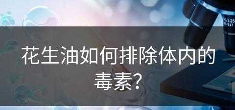 花生油如何排除体内的毒素？(花生油如何排除体内的毒素呢)